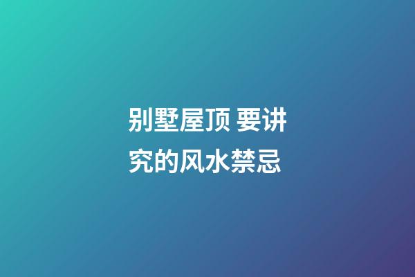 别墅屋顶 要讲究的风水禁忌